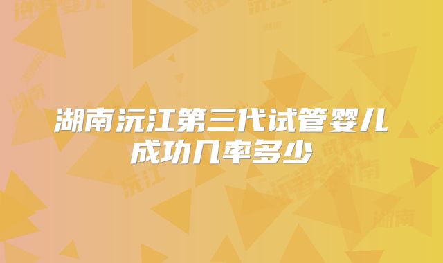 湖南沅江第三代试管婴儿成功几率多少
