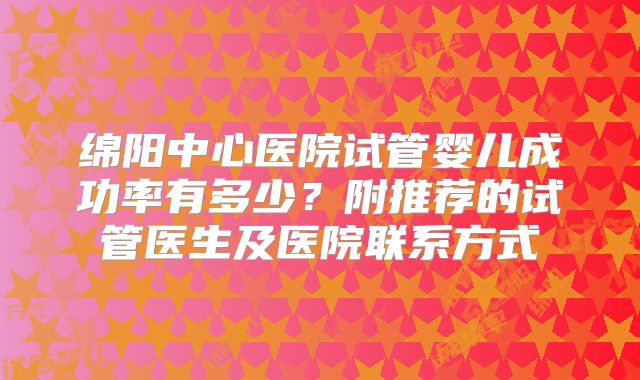 绵阳中心医院试管婴儿成功率有多少？附推荐的试管医生及医院联系方式