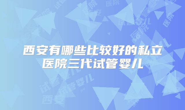 西安有哪些比较好的私立医院三代试管婴儿