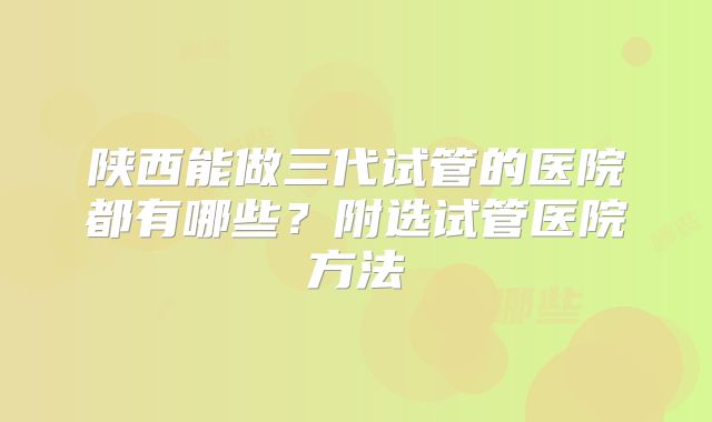 陕西能做三代试管的医院都有哪些？附选试管医院方法