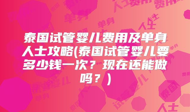 泰国试管婴儿费用及单身人士攻略(泰国试管婴儿要多少钱一次？现在还能做吗？)