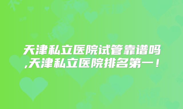 天津私立医院试管靠谱吗,天津私立医院排名第一！