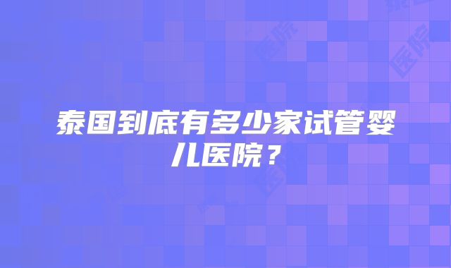 泰国到底有多少家试管婴儿医院?