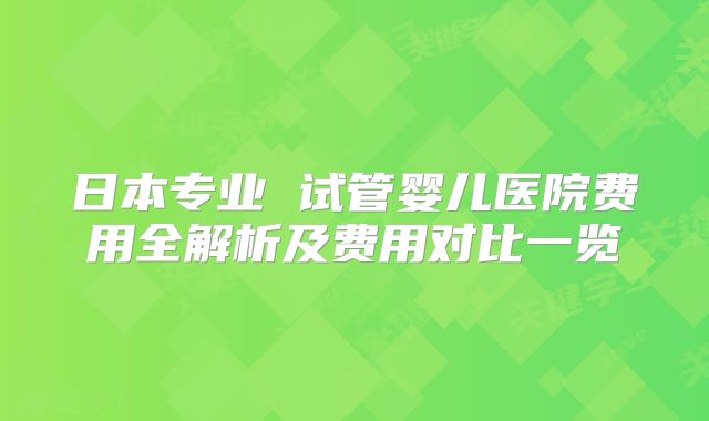 日本专业 试管婴儿医院费用全解析及费用对比一览