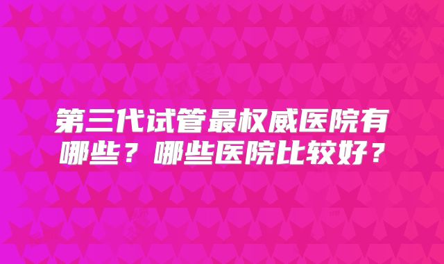 第三代试管最权威医院有哪些？哪些医院比较好？