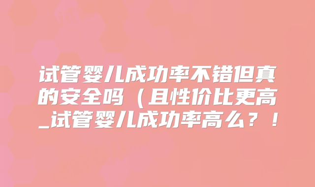 试管婴儿成功率不错但真的安全吗（且性价比更高_试管婴儿成功率高么？！