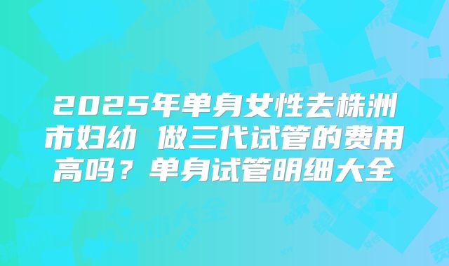 2025年单身女性去株洲市妇幼 做三代试管的费用高吗?单身试管明细大全