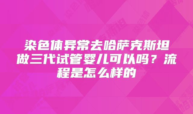 染色体异常去哈萨克斯坦做三代试管婴儿可以吗?流程是怎么样的