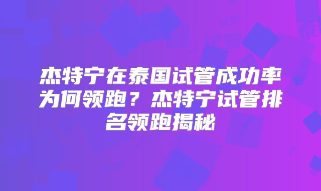 杰特宁在泰国试管成功率为何领跑？杰特宁试管排名领跑揭秘