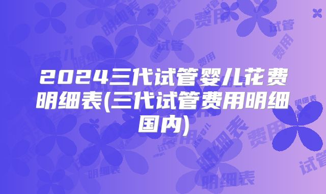 2024三代试管婴儿花费明细表(三代试管费用明细国内)