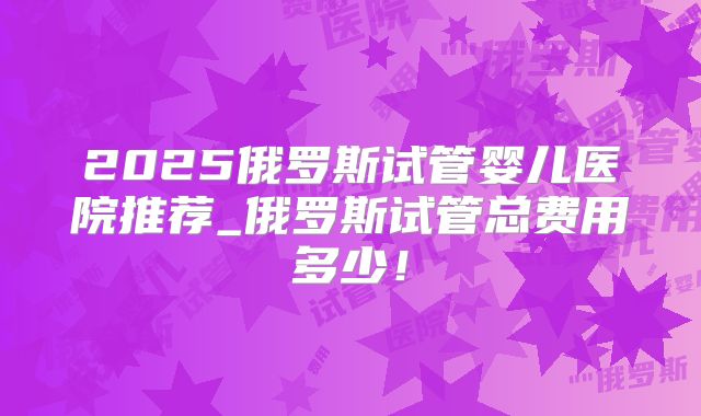 2025俄罗斯试管婴儿医院推荐_俄罗斯试管总费用多少！