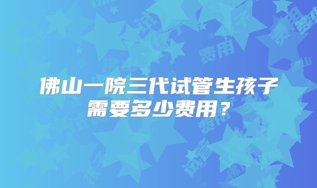 佛山一院三代试管生孩子需要多少费用？