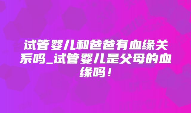 试管婴儿和爸爸有血缘关系吗_试管婴儿是父母的血缘吗！
