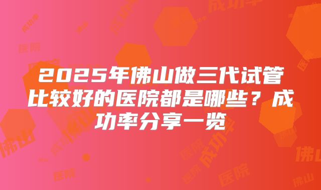 2025年佛山做三代试管比较好的医院都是哪些？成功率分享一览