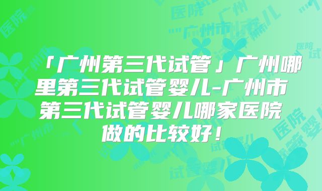 「广州第三代试管」广州哪里第三代试管婴儿-广州市第三代试管婴儿哪家医院做的比较好!