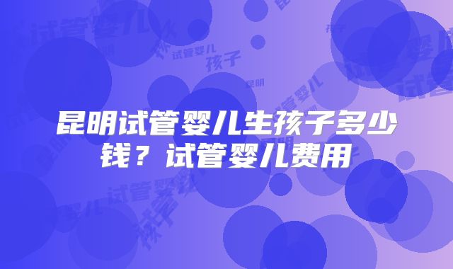 昆明试管婴儿生孩子多少钱？试管婴儿费用