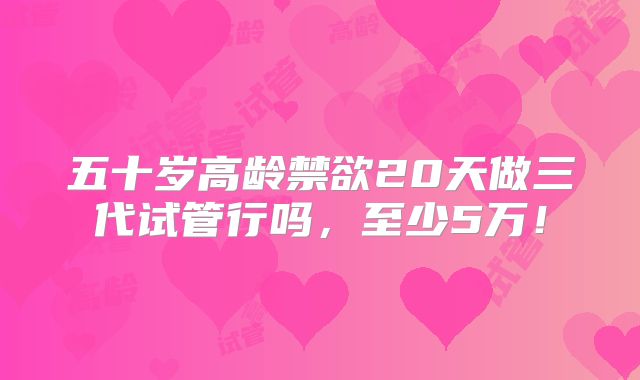五十岁高龄禁欲20天做三代试管行吗,至少5万!
