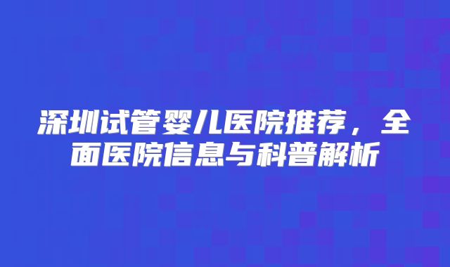 深圳试管婴儿医院推荐,全面医院信息与科普解析