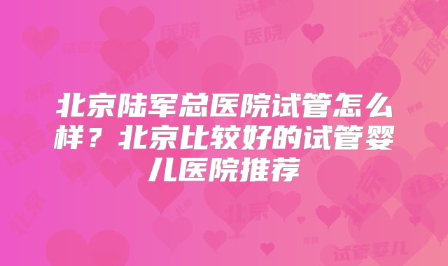 北京陆军总医院试管怎么样?北京比较好的试管婴儿医院推荐