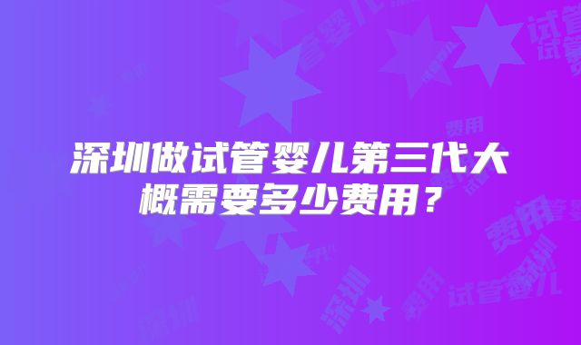 深圳做试管婴儿第三代大概需要多少费用?