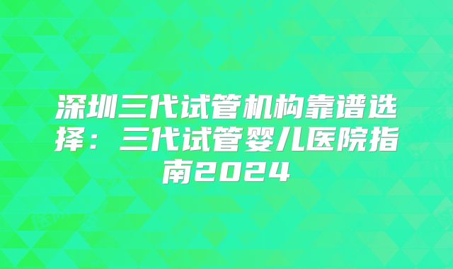 深圳三代试管机构靠谱选择：三代试管婴儿医院指南2024