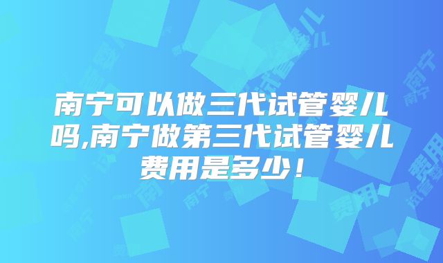 南宁可以做三代试管婴儿吗,南宁做第三代试管婴儿费用是多少！