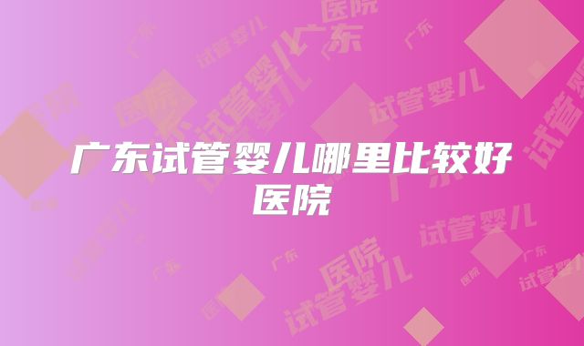 广东试管婴儿哪里比较好医院