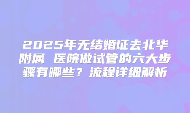 2025年无结婚证去北华附属 医院做试管的六大步骤有哪些?流程详细解析