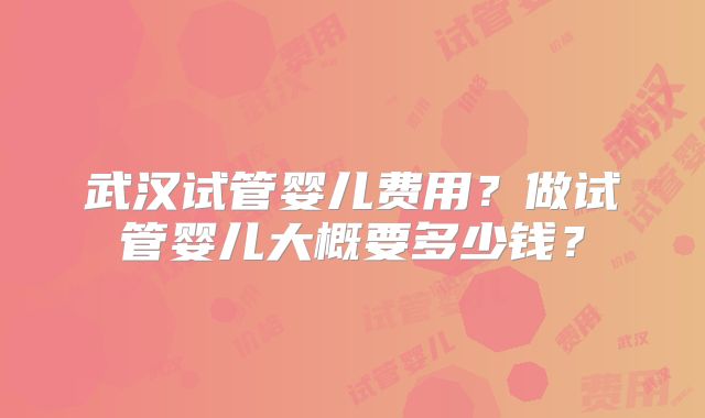 武汉试管婴儿费用?做试管婴儿大概要多少钱?