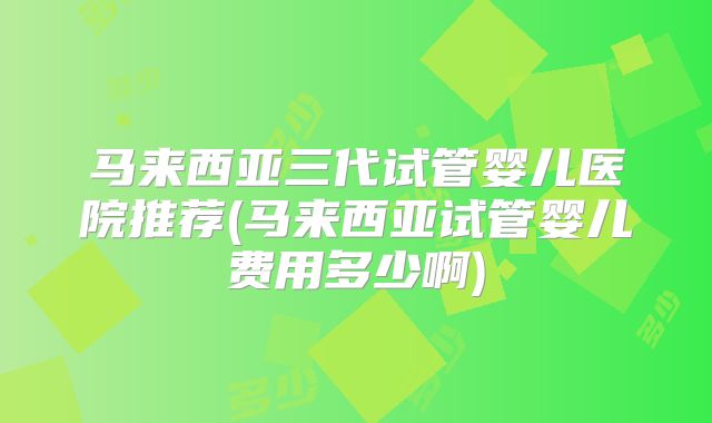 马来西亚三代试管婴儿医院推荐(马来西亚试管婴儿费用多少啊)