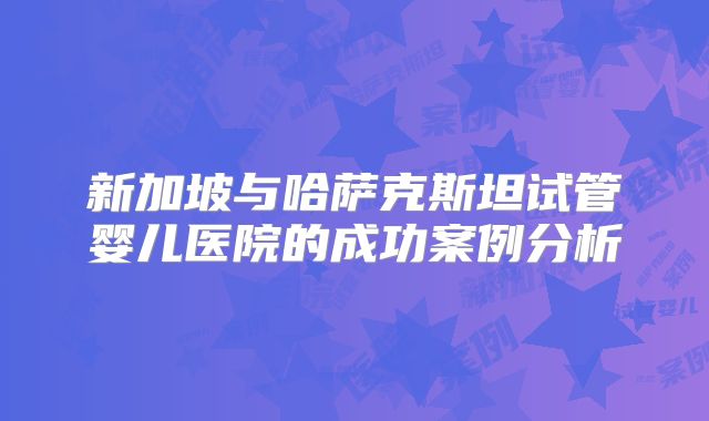 新加坡与哈萨克斯坦试管婴儿医院的成功案例分析