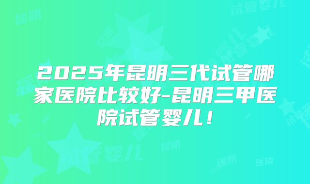 2025年昆明三代试管哪家医院比较好-昆明三甲医院试管婴儿！