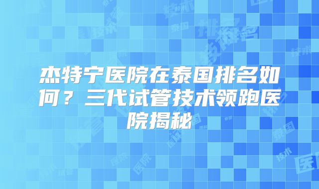 杰特宁医院在泰国排名如何？三代试管技术领跑医院揭秘