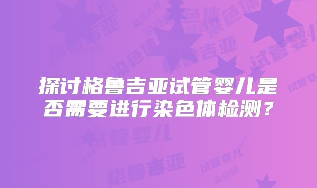 探讨格鲁吉亚试管婴儿是否需要进行染色体检测?