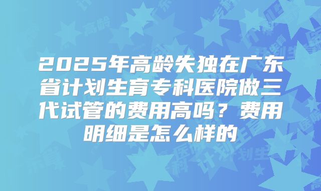 2025年高龄失独在广东省计划生育专科医院做三代试管的费用高吗？费用明细是怎么样的