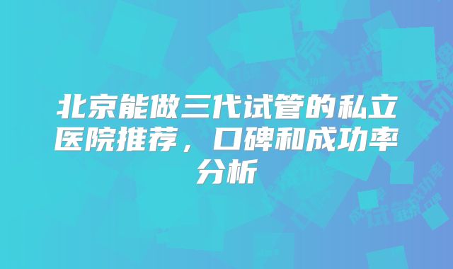 北京能做三代试管的私立医院推荐，口碑和成功率分析