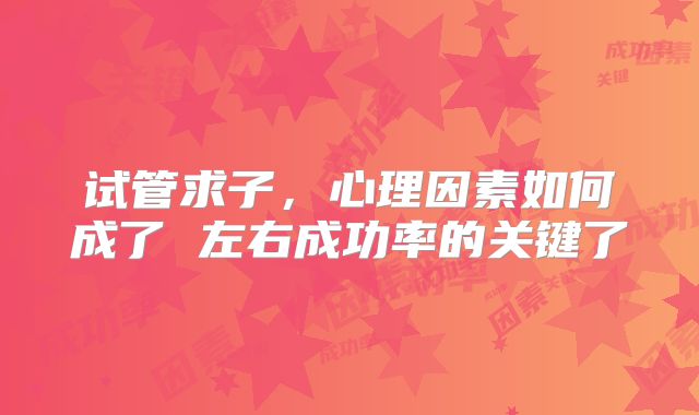 试管求子，心理因素如何成了 左右成功率的关键了