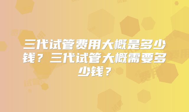 三代试管费用大概是多少钱?三代试管大概需要多少钱?