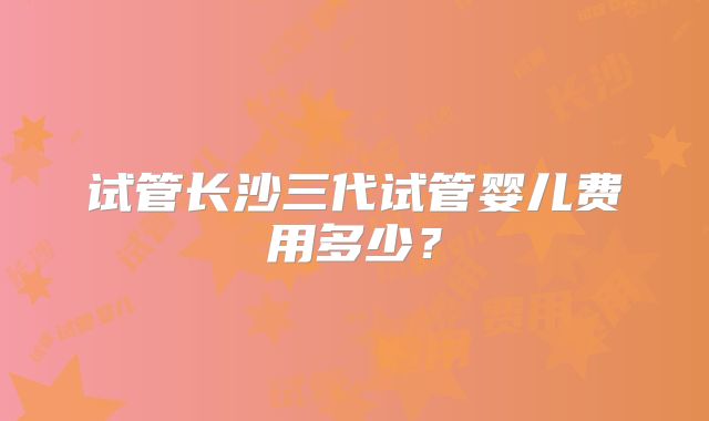 试管长沙三代试管婴儿费用多少？