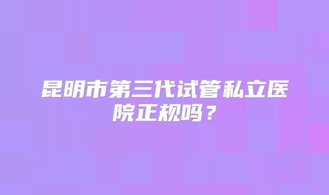 昆明市第三代试管私立医院正规吗？