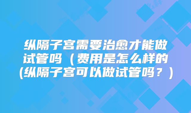 纵隔子宫需要治愈才能做试管吗(费用是怎么样的(纵隔子宫可以做试管吗?)