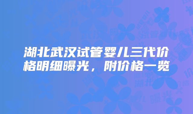 湖北武汉试管婴儿三代价格明细曝光，附价格一览