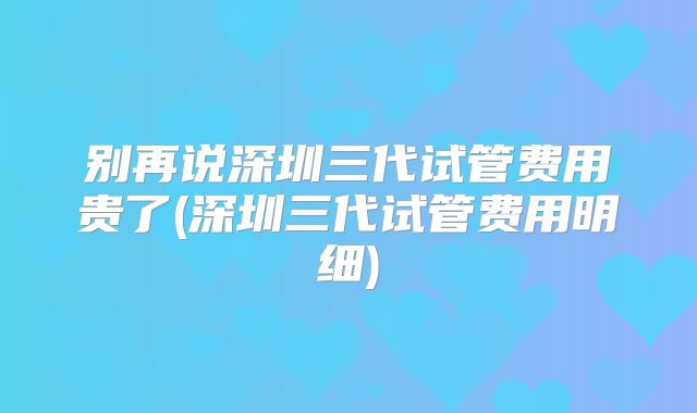 别再说深圳三代试管费用贵了(深圳三代试管费用明细)