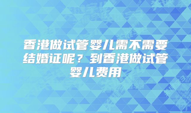 香港做试管婴儿需不需要结婚证呢?到香港做试管婴儿费用