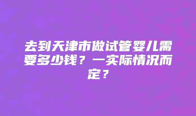 去到天津市做试管婴儿需要多少钱?一实际情况而定?