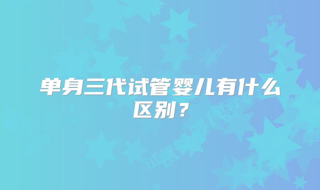 单身三代试管婴儿有什么区别?