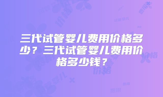 三代试管婴儿费用价格多少？三代试管婴儿费用价格多少钱？