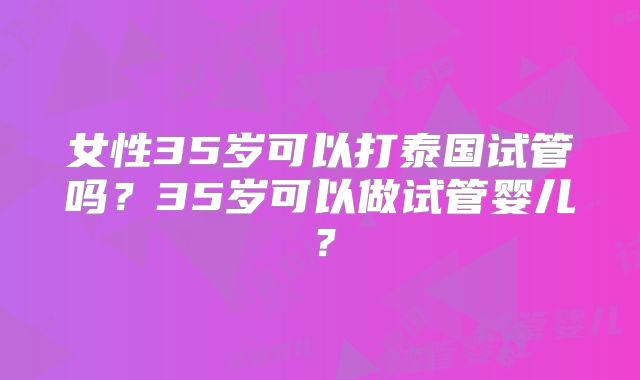 女性35岁可以打泰国试管吗?35岁可以做试管婴儿?