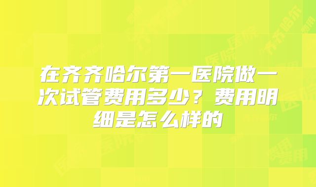 在齐齐哈尔第一医院做一次试管费用多少？费用明细是怎么样的