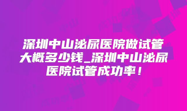 深圳中山泌尿医院做试管大概多少钱_深圳中山泌尿医院试管成功率!